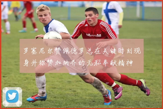 罗塞尼尔赞佩德罗总在关键时刻现身并称赞加纳乔的无私奉献精神