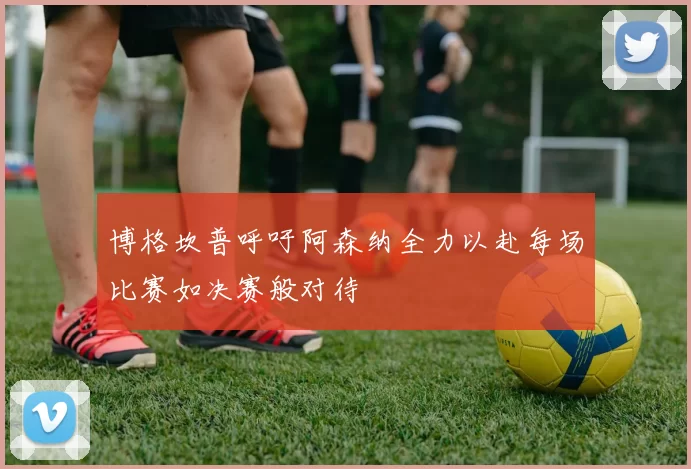 博格坎普呼吁阿森纳全力以赴每场比赛如决赛般对待