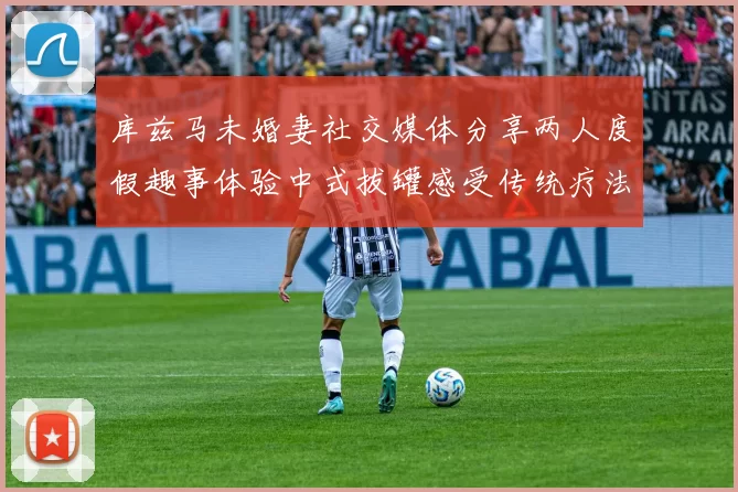 库兹马未婚妻社交媒体分享两人度假趣事体验中式拔罐感受传统疗法魅力