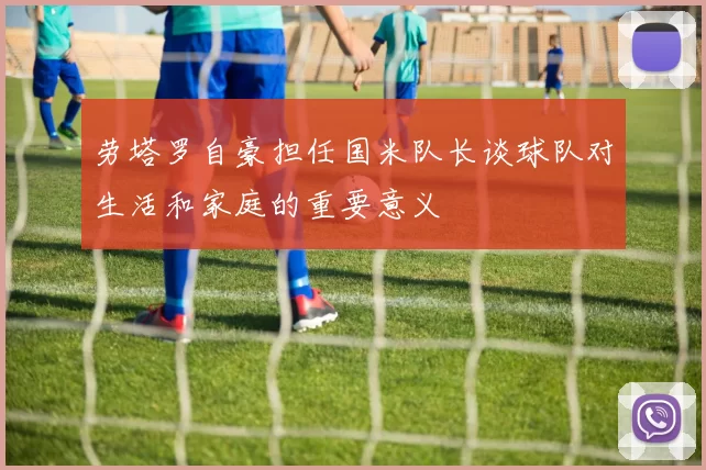 劳塔罗自豪担任国米队长谈球队对生活和家庭的重要意义