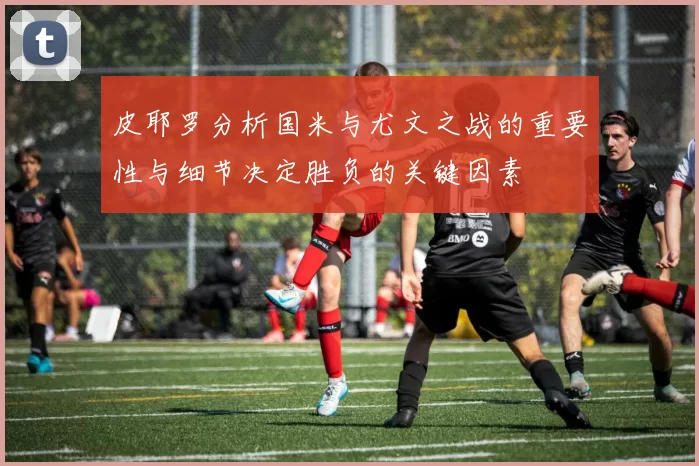 皮耶罗分析国米与尤文之战的重要性与细节决定胜负的关键因素
