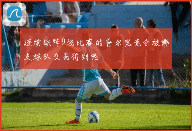 连续缺阵9场比赛的普尔究竟会被哪支球队交易得到呢