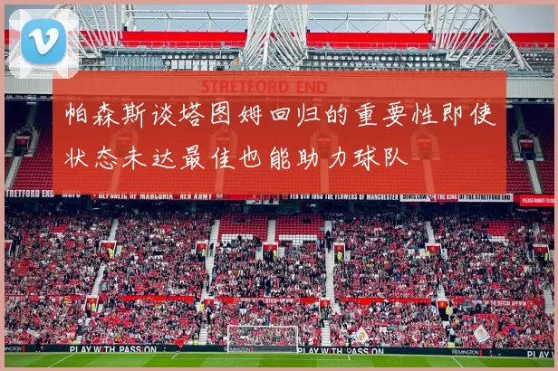 帕森斯谈塔图姆回归的重要性即使状态未达最佳也能助力球队
