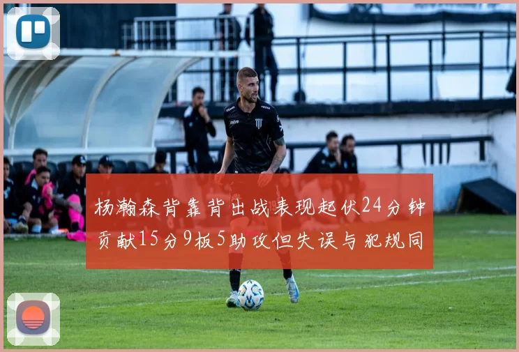 杨瀚森背靠背出战表现起伏24分钟贡献15分9板5助攻但失误与犯规同样引人关注