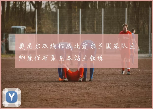 奥尼尔双线作战北爱尔兰国家队主帅兼任布莱克本站主教练
