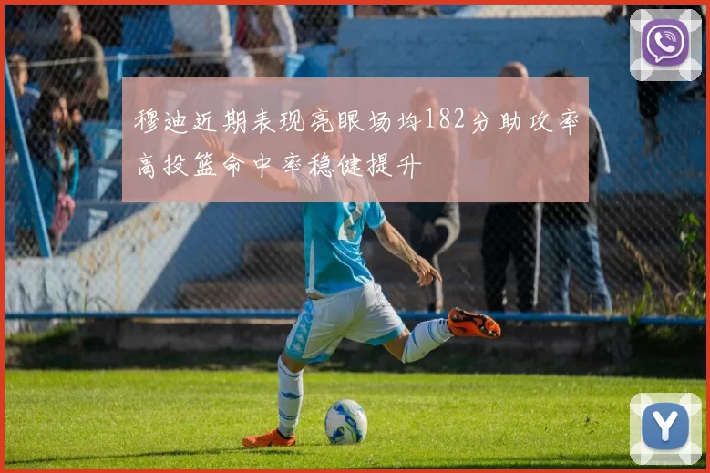 穆迪近期表现亮眼场均182分助攻率高投篮命中率稳健提升