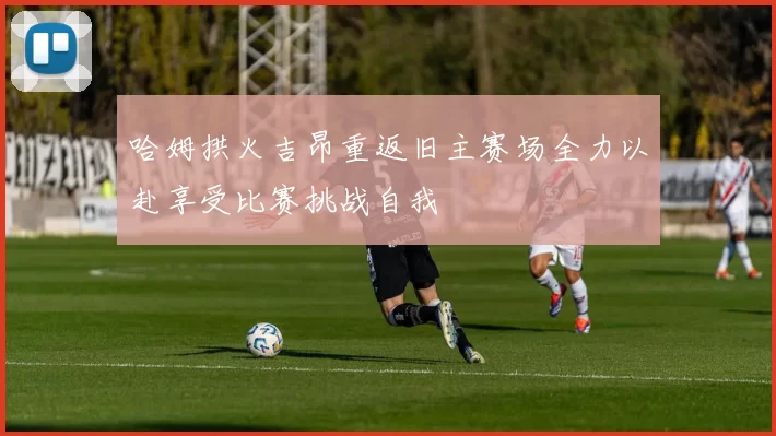 哈姆拱火吉昂重返旧主赛场全力以赴享受比赛挑战自我
