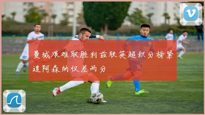 曼城艰难取胜利兹联英超积分榜紧追阿森纳仅差两分