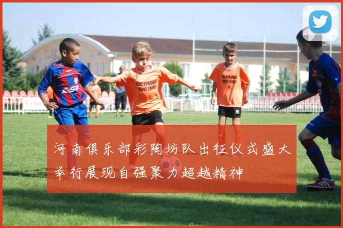 河南俱乐部彩陶坊队出征仪式盛大举行展现自强聚力超越精神