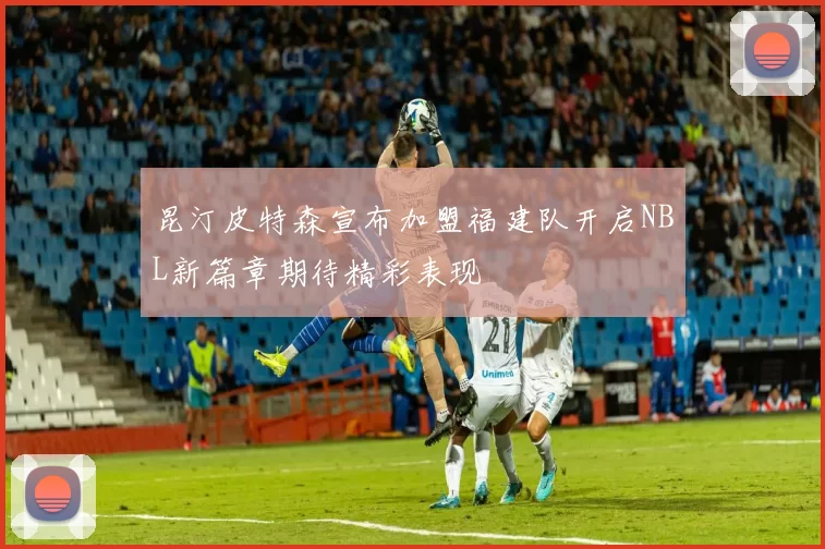 昆汀皮特森宣布加盟福建队开启NBL新篇章期待精彩表现