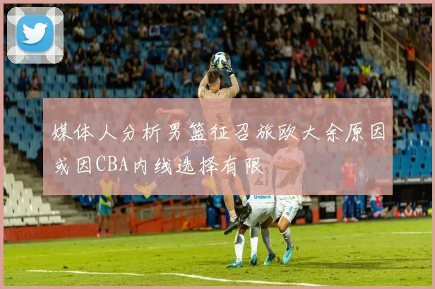 媒体人分析男篮征召旅欧大余原因或因CBA内线选择有限