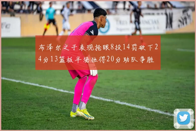布泽尔之子表现抢眼8投14罚砍下24分13篮板半场独得20分助队争胜