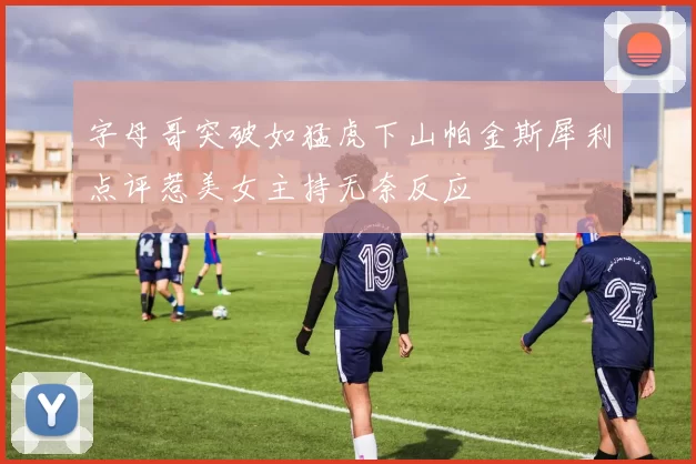 字母哥突破如猛虎下山帕金斯犀利点评惹美女主持无奈反应