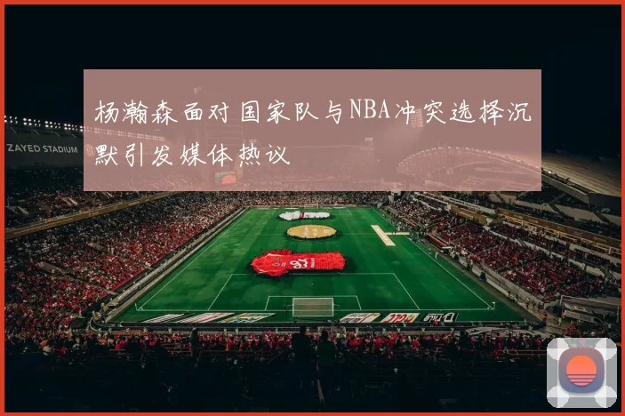 杨瀚森面对国家队与NBA冲突选择沉默引发媒体热议