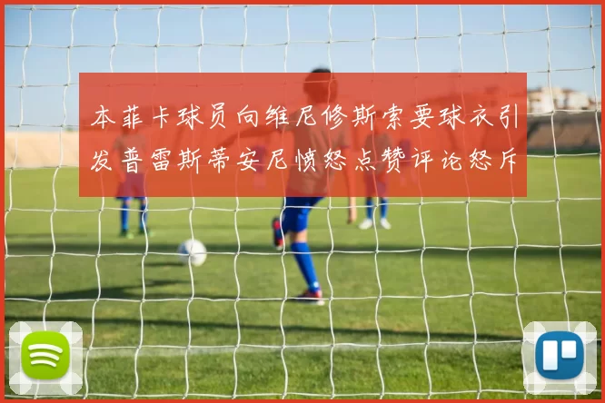 本菲卡球员向维尼修斯索要球衣引发普雷斯蒂安尼愤怒点赞评论怒斥队友
