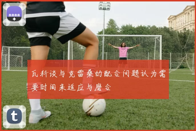 瓦科谈与克雷桑的配合问题认为需要时间来适应与磨合
